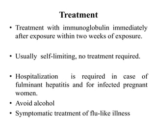 Treatment
• Treatment with immunoglobulin immediately
after exposure within two weeks of exposure.
• Usually self-limiting, no treatment required.
• Hospitalization is required in case of
fulminant hepatitis and for infected pregnant
women.
• Avoid alcohol
• Symptomatic treatment of flu-like illness
 