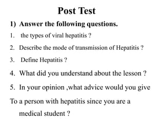 Post Test
1) Answer the following questions.
1. the types of viral hepatitis ?
2. Describe the mode of transmission of Hepatitis ?
3. Define Hepatitis ?
4. What did you understand about the lesson ?
5. In your opinion ,what advice would you give
To a person with hepatitis since you are a
medical student ?
 