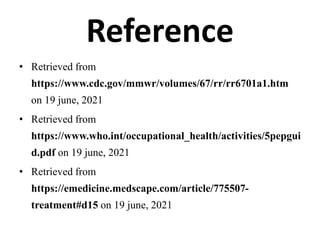 Reference
• Retrieved from
https://www.cdc.gov/mmwr/volumes/67/rr/rr6701a1.htm
on 19 june, 2021
• Retrieved from
https://www.who.int/occupational_health/activities/5pepgui
d.pdf on 19 june, 2021
• Retrieved from
https://emedicine.medscape.com/article/775507-
treatment#d15 on 19 june, 2021
 