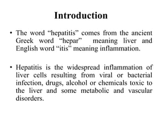 Introduction
• The word “hepatitis” comes from the ancient
Greek word “hepar” meaning liver and
English word “itis” meaning inflammation.
• Hepatitis is the widespread inflammation of
liver cells resulting from viral or bacterial
infection, drugs, alcohol or chemicals toxic to
the liver and some metabolic and vascular
disorders.
 