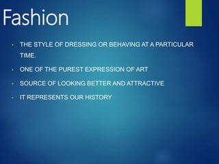 Fashion
• THE STYLE OF DRESSING OR BEHAVING AT A PARTICULAR
TIME.
• ONE OF THE PUREST EXPRESSION OF ART
• SOURCE OF LOOKING BETTER AND ATTRACTIVE
• IT REPRESENTS OUR HISTORY
 