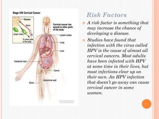Risk Factors
 A risk factor is something that
may increase the chance of
developing a disease.
 Studies have found that
infection with the virus called
HPV is the cause of almost all
cervical cancers. Most adults
have been infected with HPV
at some time in their lives, but
most infections clear up on
their own. An HPV infection
that doesn’t go away can cause
cervical cancer in some
women.
 