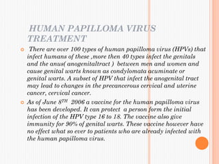 HUMAN PAPILLOMA VIRUS
TREATMENT
 There are over 100 types of human papilloma virus (HPVs) that
infect humans of these ,more then 40 types infect the genitals
and the anus( anogenitaltract ) between men and women and
cause genital warts known as condylomata acuminate or
genital warts. A subset of HPV that infect the anogenital tract
may lead to changes in the precancerous cervical and uterine
cancer, cervical cancer.
 As of June 8TH 2006 a vaccine for the human papilloma virus
has been developed. It can protect a person form the initial
infection of the HPV type 16 to 18. The vaccine also give
immunity for 90% of genital warts. These vaccine however have
no effect what so ever to patients who are already infected with
the human papilloma virus.
 