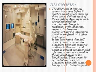 DIAGNOSIS :
 The diagnosis of cervical
cancer is not easy before it
reaches an advanced stage as
there are no definite signs of
the condition. Also, signs such
as vaginal bleeding,
unexplained change in
menstrual cycle, abnormal
vaginal discharge and
discomfort during intercourse
are often confused with other
conditions.
It has been found that half
cases of cervical cancer are
diagnosed when the cancer is
confined to the cervix, and
about 35 percent are diagnosed
after the cancer has spread to
the adjacent areas or the
lymph nodes. Then about 10
percent of the cases are
diagnosed when this cancer
has spread to distant regions.
 