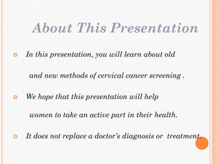 About This Presentation
 In this presentation, you will learn about old
and new methods of cervical cancer screening .
 We hope that this presentation will help
women to take an active part in their health.
 It does not replace a doctor’s diagnosis or treatment.
 