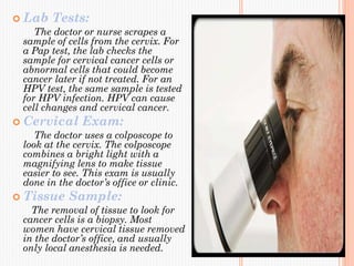  Lab Tests:
The doctor or nurse scrapes a
sample of cells from the cervix. For
a Pap test, the lab checks the
sample for cervical cancer cells or
abnormal cells that could become
cancer later if not treated. For an
HPV test, the same sample is tested
for HPV infection. HPV can cause
cell changes and cervical cancer.
 Cervical Exam:
The doctor uses a colposcope to
look at the cervix. The colposcope
combines a bright light with a
magnifying lens to make tissue
easier to see. This exam is usually
done in the doctor’s office or clinic.
 Tissue Sample:
The removal of tissue to look for
cancer cells is a biopsy. Most
women have cervical tissue removed
in the doctor’s office, and usually
only local anesthesia is needed.
 