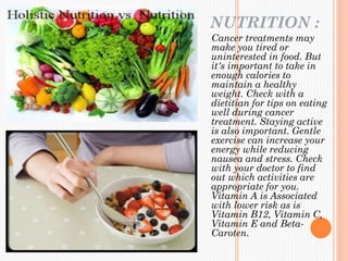 NUTRITION :
Cancer treatments may
make you tired or
uninterested in food. But
it's important to take in
enough calories to
maintain a healthy
weight. Check with a
dietitian for tips on eating
well during cancer
treatment. Staying active
is also important. Gentle
exercise can increase your
energy while reducing
nausea and stress. Check
with your doctor to find
out which activities are
appropriate for you.
Vitamin A is Associated
with lower risk as is
Vitamin B12, Vitamin C,
Vitamin E and Beta-
Caroten.
 