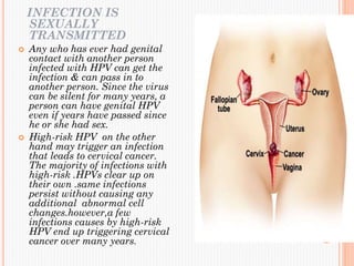INFECTION IS
SEXUALLY
TRANSMITTED
 Any who has ever had genital
contact with another person
infected with HPV can get the
infection & can pass in to
another person. Since the virus
can be silent for many years, a
person can have genital HPV
even if years have passed since
he or she had sex.
 High-risk HPV on the other
hand may trigger an infection
that leads to cervical cancer.
The majority of infections with
high-risk .HPVs clear up on
their own .same infections
persist without causing any
additional abnormal cell
changes.however,a few
infections causes by high-risk
HPV end up triggering cervical
cancer over many years.
 