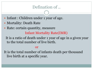 Defination of ..
Infant : Children under 1 year of age.
Mortality: Death Rate
Rate: certain quantity, measure
Infant Mortality Rate(IMR)
It is a ratio of death under 1 year of age in a given year
to the total number of live birth.
or
It is the total number of infants death per thousand
live birth at a specific year.