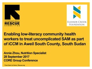 From Harm to Home | Rescue.org
Enabling low-literacy community health
workers to treat uncomplicated SAM as part
of iCCM in Aweil South County, South Sudan
Annie Zhou, Nutrition Specialist
28 September 2017
CORE Group Conference
 