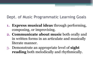 Dept. of Music Programmatic Learning Goals,[object Object],Express musical ideas through performing, composing, or improvising.,[object Object],Communicate about music both orally and in written forms in an articulate and musically literate manner.,[object Object],Demonstrate an appropriate level of sight reading both melodically and rhythmically.,[object Object]