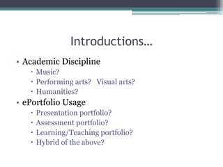 Introductions…,[object Object],Academic Discipline,[object Object],Music?,[object Object],Performing arts?   Visual arts?,[object Object],Humanities?,[object Object],ePortfolio Usage,[object Object],Presentation portfolio?,[object Object],Assessment portfolio?,[object Object],Learning/Teaching portfolio?,[object Object],Hybrid of the above?,[object Object]