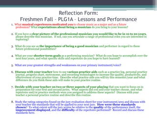 Reflection Form:Freshmen Fall – PLG1A – Lessons and Performance,[object Object],1.  What musical experiences motivated you to choose music as a major and as a future profession? What expectations about being a musician do you bring to your lessons?,[object Object],2.  If you have a clear picture of the professional musician you would like to be in 10 to 20 years, please describe this musician.  If not, can you articulate a range of professional roles you are interested in exploring?  ,[object Object],3.  What do you see as the importance of being a good musician and performer in regard to these future professional possibilities?,[object Object],4.  What are your shorter-term goals as a performing musician?  What do you hope to accomplish over the next four years, and what specific skills and repertoire do you hope to have learned?,[object Object],5.  What are your greatest strengths and weaknesses on your primary instrument/voice?,[object Object],6.  Discuss with your teacher how to use various practice aids such as a practice log, personal practice journal, progress chart, metronome, and recording technologies to increase the quality, productivity, and effectiveness of your practice time.  Describe what practice aids you will try this semester/year and what difference do you think these aids will make to your practice routine.,[object Object],7.  Decide with your teacher on two or three aspects of your playing that you want to focus on in preparation for your first and second juries.  What aspects did you and your teacher choose, and what repertoire and/or practice methods were you assigned to address these aspects?  Discuss with your teacher a personal practice routine and describe this routine.,[object Object],8.  Study the rating categories found on the jury evaluation sheet for your instrument/area and discuss with your teacher the standards that will be applied to your next jury.  How were these standards chosen?  To what extent will the jury scores be relative to the quality of the performance itself, the improvement displayed, and the difficulty of the repertoire performed?  Record and discuss these standards here.,[object Object]