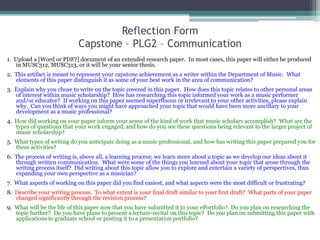 Reflection FormCapstone – PLG2 – Communication,[object Object],1.  Upload a [Word or PDF?] document of an extended research paper.  In most cases, this paper will either be produced in MUSC312, MUSC313, or it will be your senior thesis.  ,[object Object],2.  This artifact is meant to represent your capstone achievement as a writer within the Department of Music.  What elements of this paper distinguish it as some of your best work in the area of communication?   ,[object Object],3.  Explain why you chose to write on the topic covered in this paper.  How does this topic relates to other personal areas of interest within music scholarship?  How has researching this topic informed your work as a music performer and/or educator?  If working on this paper seemed superfluous or irrelevant to your other activities, please explain why.  Can you think of ways you might have approached your topic that would have been more ancillary to your development as a music professional?,[object Object],4.  How did working on your paper inform your sense of the kind of work that music scholars accomplish?  What are the types of questions that your work engaged, and how do you see these questions being relevant to the larger project of music scholarship?,[object Object],5.  What types of writing do you anticipate doing as a music professional, and how has writing this paper prepared you for these activities?,[object Object],6.  The process of writing is, above all, a learning process; we learn more about a topic as we develop our ideas about it through written communication.  What were some of the things you learned about your topic that arose through the writing process itself?  Did writing about this topic allow you to explore and entertain a variety of perspectives, thus expanding your own perspective as a musician?,[object Object],7.  What aspects of working on this paper did you find easiest, and what aspects were the most difficult or frustrating?,[object Object],8.  Describe your writing process.  To what extent is your final draft similar to your first draft?  What parts of your paper changed significantly through the revision process?,[object Object],9.  What will be the life of this paper now that you have submitted it to your ePortfolio?  Do you plan on researching the topic further?  Do you have plans to present a lecture-recital on this topic?  Do you plan on submitting this paper with applications to graduate school or posting it to a presentation portfolio?,[object Object]