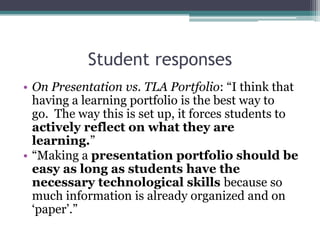 Student responses,[object Object],On Presentation vs. TLA Portfolio: “I think that having a learning portfolio is the best way to go.  The way this is set up, it forces students to actively reflect on what they are learning.”,[object Object],“Making a presentation portfolio should be easy as long as students have the necessary technological skills because so much information is already organized and on ‘paper’.”,[object Object]