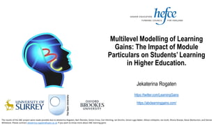 Multilevel Modelling of Learning
Gains: The Impact of Module
Particulars on Students’ Learning
in Higher Education.
Jekaterina Rogaten
https://twitter.com/LearningGains
https://abclearninggains.com/
The results of the ABC project were made possible due to Jekaterina Rogaten, Bart Rienties, Simon Cross, Ceri Hitching, Ian Kinchin, Simon Lygo-Baker, Allison Littlejohn, Ian Scott, Rhona Sharpe, Steve Warburton, and Denise
Whitelock. Please contract Jekaterina.rogaten@open.ac.uk if you want to know more about ABC learning gains
 