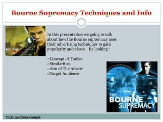 Bourne Supremacy Techniques and Info In this presentation we going to talk about how the Bourne supremacy uses their advertising techniques to gain popularity and views.   By looking : ,[object Object]