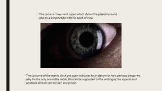 The costume of the man is black yet again indicates his in danger or he is perhaps danger to
why his the only one in the room, this can be supported by the setting as the squares and
windows all over can be seen as a prison.
The camera movement is pan which shows the place his in and
also it’s a conjunction with his point of view
 
