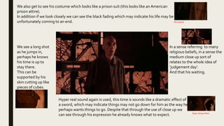 We see a long shot
as he jumps in,
perhaps he knows
his time is up to
stay there.
This can be
supported by his
skin cutting up like
pieces of cubes.
In a sense referring to many
religious beliefs, in a sense the
medium close up sort of
relates to the whole idea of
‘judgement day’.
And that his waiting.
Hyper real sound again is used, this time is sounds like a dramatic effect of
a sword, which may indicate things may not go down for him as the way he
perhaps wants things to go. Despite that through the use of close up we
can see through his expression he already knows what to expect.
We also get to see his costume which looks like a prison suit (this looks like an American
prison attire).
In addition if we look closely we can see the black fading which may indicate his life may be
unfortunately coming to an end.
Eyes shows fear
His name
 