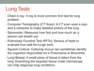 Lung Tests
• Chest X-ray: X-ray is most common first test for lung
    problem
•   Computer Tomography (CT Scan): A CT scan uses x-rays
    and a computer to make detailed picture of the lung
•   Spirometer: Measures how fast and how much air a
    person can breath out
•   Pulmonary Function Test (PFTs): Serious of tests to
    evaluate how well the lungs work
•   Sputum Culture: Culturing mucus can sometimes identify
    the organism responsible for a Pneumonia or Bronchitis
•   Lung Biopsy: A small piece of tissue is taken from the
    lung. Examining the biopsied tissue under microscope
    can help diagnose lung conditions
 