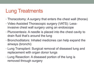 Lung Treatments
• Thoracotomy: A surgery that enters the chest wall (thorax)
• Video Assisted Thorascopic surgery (VATS): Less-
    invasive chest wall surgery using an endoscope
•   Plurocentesis: A needle is placed into the chest cavity to
    drain fluid that’s around the lung
•   Bronchodilators: Inhaled medicines can help expand the
    airways (bronchi)
•   Lung Transplant: Surgical removal of diseased lung and
    replacement with organ donor lungs
•   Lung Resection: A diseased portion of the lung is
    removed through surgery
 