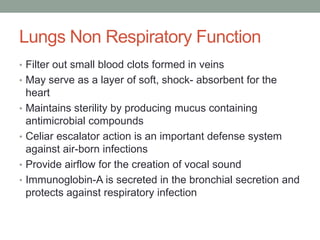 Lungs Non Respiratory Function
• Filter out small blood clots formed in veins
• May serve as a layer of soft, shock- absorbent for the
    heart
•   Maintains sterility by producing mucus containing
    antimicrobial compounds
•   Celiar escalator action is an important defense system
    against air-born infections
•   Provide airflow for the creation of vocal sound
•   Immunoglobin-A is secreted in the bronchial secretion and
    protects against respiratory infection
 