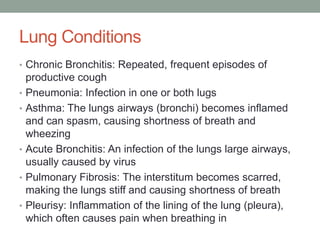 Lung Conditions
• Chronic Bronchitis: Repeated, frequent episodes of
    productive cough
•   Pneumonia: Infection in one or both lugs
•   Asthma: The lungs airways (bronchi) becomes inflamed
    and can spasm, causing shortness of breath and
    wheezing
•   Acute Bronchitis: An infection of the lungs large airways,
    usually caused by virus
•   Pulmonary Fibrosis: The interstitum becomes scarred,
    making the lungs stiff and causing shortness of breath
•   Pleurisy: Inflammation of the lining of the lung (pleura),
    which often causes pain when breathing in
 