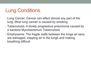 Lung Conditions
• Lung Cancer: Cancer can affect almost any part of the
  lung. Most lung cancer is caused by smoking
• Tuberculosis: A slowly progressive pneumonia caused by
  a bacteria Mycobacterium Tuberculosis
• Emphysema: The fragile walls between the lungs air sacs
  are damaged, trapping air in the lungs and making
  breathing difficult
 