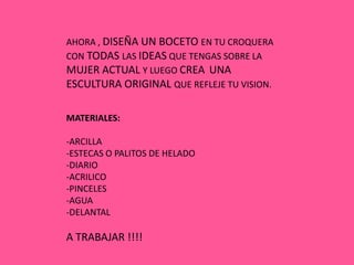 AHORA , DISEÑA UN BOCETO EN TU CROQUERA
CON TODAS LAS IDEAS QUE TENGAS SOBRE LA
MUJER ACTUAL Y LUEGO CREA UNA
ESCULTURA ORIGINAL QUE REFLEJE TU VISION.

MATERIALES:

-ARCILLA
-ESTECAS O PALITOS DE HELADO
-DIARIO
-ACRILICO
-PINCELES
-AGUA
-DELANTAL

A TRABAJAR !!!!
 