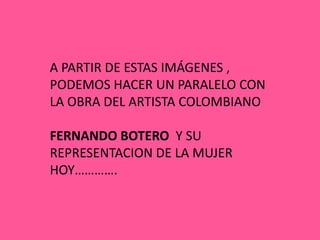 A PARTIR DE ESTAS IMÁGENES ,
PODEMOS HACER UN PARALELO CON
LA OBRA DEL ARTISTA COLOMBIANO

FERNANDO BOTERO Y SU
REPRESENTACION DE LA MUJER
HOY………….
 