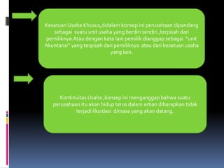 Kesatuan Usaha Khusus,didalam konsep ini perusahaan dipandang 
sebagai suatu unit usaha yang berdiri sendiri ,terpisah dari 
pemiliknya.Atau dengan kata lain pemilik dianggap sebagai “unit 
Akuntansi” yang terpisah dari pemiliknya atau dari kesatuan usaha 
yang lain. 
Kontinuitas Usaha ,konsep ini menganggap bahwa suatu 
perusahaan itu akan hidup terus dalam artian diharapkan tidak 
terjadi likuidasi dimasa yang akan datang. 
 