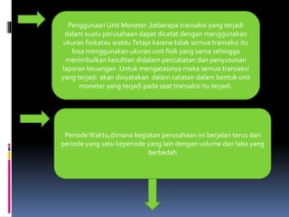 Penggunaan Unit Moneter ,beberapa transaksi yang terjadi 
dalam suatu perusahaan dapat dicatat dengan menggunakan 
ukuran fisikatau waktu.Tetapi karena tidak semua transaksi itu 
bisa menggunakan ukuran unit fisik yang sama sehingga 
menimbulkan kesulitan didalam pencatatan dan penyusunan 
laporan keuangan .Untuk mengatasinya maka semua transaksi 
yang terjadi akan dinyatakan dalam catatan dalam bentuk unit 
moneter yang terjadi pada saat transaksi itu terjadi. 
Periode Waktu,dimana kegiatan perusahaan ini berjalan terus dari 
periode yang satu keperiode yang lain dengan volume dan laba yang 
berbedah 
 