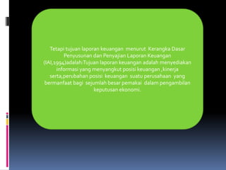 Tetapi tujuan laporan keuangan menurut Kerangka Dasar 
Penyusunan dan Penyajian Laporan Keuangan 
(IAI,1994)adalah:Tujuan laporan keuangan adalah menyediakan 
informasi yang menyangkut posisi keuangan ,kinerja 
serta,perubahan posisi keuangan suatu perusahaan yang 
bermanfaat bagi sejumlah besar pemakai dalam pengambilan 
keputusan ekonomi. 
 