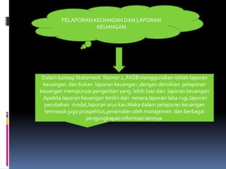 PELAPORAN KEUANGAN DAN LAPORAN 
KEUANGAN 
Dalam konsep Statement Nomor 1 ,FASB menggunakan istilah laporan 
keuangan dan bukan laporan keuangan ,dengan demikian pelaporan 
keuangan mempunyai pengertian yang lebih luas dari laporan keuangan 
.Apabila laporan keuangan terdiri dari neraca,laporan laba rugi,laporan 
perubahan modal,laporan arus kas.Maka dalam pelaporan keuangan 
termasuk juga prospektus,peramalan oleh manajemen dan berbagai 
pengungkapan informasi lainnya. 
 