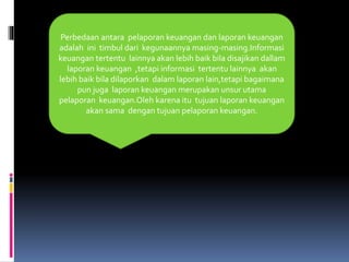 Perbedaan antara pelaporan keuangan dan laporan keuangan 
adalah ini timbul dari kegunaannya masing-masing.Informasi 
keuangan tertentu lainnya akan lebih baik bila disajikan dallam 
laporan keuangan ,tetapi informasi tertentu lainnya akan 
lebih baik bila dilaporkan dalam laporan lain,tetapi bagaimana 
pun juga laporan keuangan merupakan unsur utama 
pelaporan keuangan.Oleh karena itu tujuan laporan keuangan 
akan sama dengan tujuan pelaporan keuangan. 
 