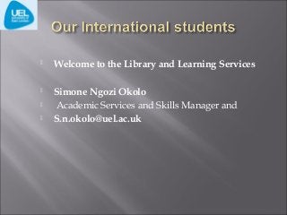 

Welcome to the Library and Learning Services



Simone Ngozi Okolo
Academic Services and Skills Manager and
S.n.okolo@uel.ac.uk




 
