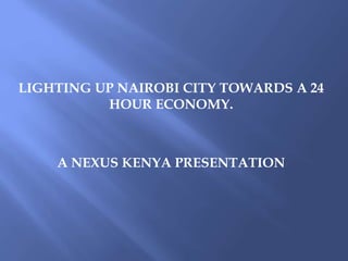 LIGHTING UP NAIROBI CITY TOWARDS A 24
HOUR ECONOMY.
A NEXUS KENYA PRESENTATION
 