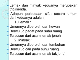  Lemak dan minyak keduanya merupakan
trigliserida.
 Adapun perbedaan sifat secara umum
dari keduanya adalah:
1. Lemak :
 Umumnya diperoleh dari hewan
 Berwujud padat pada suhu ruang
 Tersusun dari asam lemak jenuh
2. Minyak :
 Umumnya diperoleh dari tumbuhan
 Berwujud cair pada suhu ruang
 Tersusun dari asam lemak tak jenuh
 