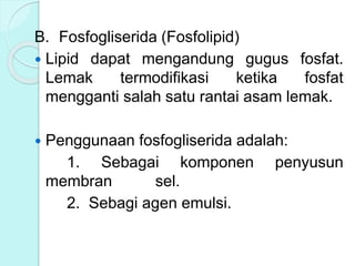B. Fosfogliserida (Fosfolipid)
 Lipid dapat mengandung gugus fosfat.
Lemak termodifikasi ketika fosfat
mengganti salah satu rantai asam lemak.
 Penggunaan fosfogliserida adalah:
1. Sebagai komponen penyusun
membran sel.
2. Sebagi agen emulsi.
 