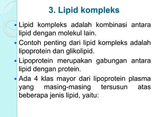 3. Lipid kompleks
 Lipid kompleks adalah kombinasi antara
lipid dengan molekul lain.
 Contoh penting dari lipid kompleks adalah
lipoprotein dan glikolipid.
 Lipoprotein merupakan gabungan antara
lipid dengan protein.
 Ada 4 klas mayor dari lipoprotein plasma
yang masing-masing tersusun atas
beberapa jenis lipid, yaitu:
 