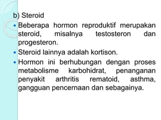 b) Steroid
 Beberapa hormon reproduktif merupakan
steroid, misalnya testosteron dan
progesteron.
 Steroid lainnya adalah kortison.
 Hormon ini berhubungan dengan proses
metabolisme karbohidrat, penanganan
penyakit arthritis rematoid, asthma,
gangguan pencernaan dan sebagainya.
 