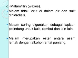 d) Malam/lilin (waxes).
 Malam tidak larut di dalam air dan sulit
dihidrolisis.
 Malam sering digunakan sebagai lapisan
pelindung untuk kulit, rambut dan lain-lain.
 Malam merupakan ester antara asam
lemak dengan alkohol rantai panjang.
 