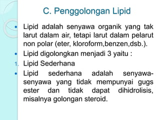 C. Penggolongan Lipid
 Lipid adalah senyawa organik yang tak
larut dalam air, tetapi larut dalam pelarut
non polar (eter, kloroform,benzen,dsb.).
 Lipid digolongkan menjadi 3 yaitu :
1. Lipid Sederhana
 Lipid sederhana adalah senyawa-
senyawa yang tidak mempunyai gugs
ester dan tidak dapat dihidrolisis,
misalnya golongan steroid.
 