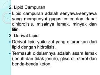 2. Lipid Campuran
 Lipid campuran adalah senyawa-senyawa
yang mempunyai gugus ester dan dapat
dihidrolisis, misalnya lemak, minyak dan
lilin.
3. Derivat Lipid
 Derivat lipid yaitu zat yang diturunkan dari
lipid dengan hidrolisis.
 Termasuk didalamnya adalah asam lemak
(jenuh dan tidak jenuh), gliserol, sterol dan
benda-benda keton.
 
