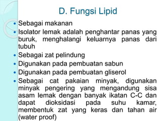 D. Fungsi Lipid
 Sebagai makanan
 Isolator lemak adalah penghantar panas yang
buruk, menghalangi keluarnya panas dari
tubuh
 Sebagai zat pelindung
 Digunakan pada pembuatan sabun
 Digunakan pada pembuatan gliserol
 Sebagai cat pakaian minyak, digunakan
minyak pengering yang mengandung sisa
asam lemak dengan banyak ikatan C-C dan
dapat dioksidasi pada suhu kamar,
membentuk zat yang keras dan tahan air
(water proof)
 