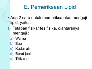 E. Pemeriksaan Lipid
 Ada 2 cara untuk memeriksa atau menguji
lipid, yaitu :
1. Tetapan fisika/ tes fisika, diantaranya
menguji :
a) Warna
b) Bau
c) Kadar air
d) Berat jenis
e) Titik cair
 