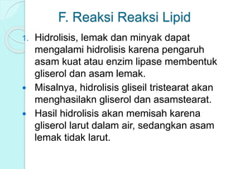 F. Reaksi Reaksi Lipid
1. Hidrolisis, lemak dan minyak dapat
mengalami hidrolisis karena pengaruh
asam kuat atau enzim lipase membentuk
gliserol dan asam lemak.
 Misalnya, hidrolisis gliseil tristearat akan
menghasilakn gliserol dan asamstearat.
 Hasil hidrolisis akan memisah karena
gliserol larut dalam air, sedangkan asam
lemak tidak larut.
 