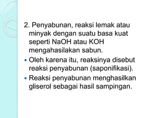2. Penyabunan, reaksi lemak atau
minyak dengan suatu basa kuat
seperti NaOH atau KOH
mengahasilakan sabun.
 Oleh karena itu, reaksinya disebut
reaksi penyabunan (saponifikasi).
 Reaksi penyabunan menghasilkan
gliserol sebagai hasil sampingan.
 