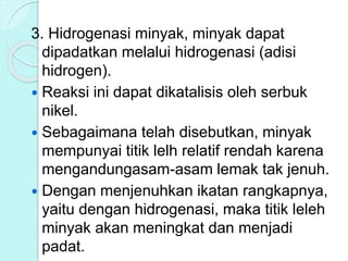3. Hidrogenasi minyak, minyak dapat
dipadatkan melalui hidrogenasi (adisi
hidrogen).
 Reaksi ini dapat dikatalisis oleh serbuk
nikel.
 Sebagaimana telah disebutkan, minyak
mempunyai titik lelh relatif rendah karena
mengandungasam-asam lemak tak jenuh.
 Dengan menjenuhkan ikatan rangkapnya,
yaitu dengan hidrogenasi, maka titik leleh
minyak akan meningkat dan menjadi
padat.
 