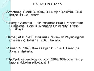 DAFTAR PUSTAKA
Armstrong, Frank B. 1995. Buku Ajar Biokimia. Edisi
ketiga. EGC: Jakarta
Gilvery, Goldstein. 1996. Biokimia Suatu Pendekatan
Fungsional. Edisi 3. Airlangga University Press:
Surabaya
Harper, et al. 1980. Biokimia (Review of Physiological
Chemistry). Edisi 17. EGC: Jakarta.
Riawan, S. 1990. Kimia Organik. Edisi 1. Binarupa
Aksara: Jakarta.
http://yukiicettea.blogspot.com/2009/10/biochemistry-
laporan-biokimia-lipida.html
 